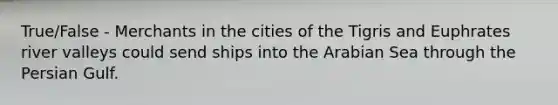 True/False - Merchants in the cities of the Tigris and Euphrates river valleys could send ships into the Arabian Sea through the Persian Gulf.