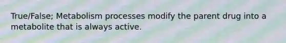 True/False; Metabolism processes modify the parent drug into a metabolite that is always active.