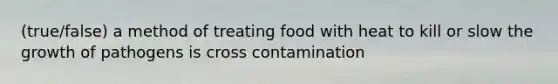 (true/false) a method of treating food with heat to kill or slow the growth of pathogens is cross contamination