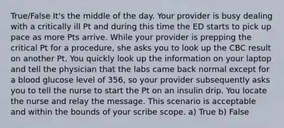 True/False It's the middle of the day. Your provider is busy dealing with a critically ill Pt and during this time the ED starts to pick up pace as more Pts arrive. While your provider is prepping the critical Pt for a procedure, she asks you to look up the CBC result on another Pt. You quickly look up the information on your laptop and tell the physician that the labs came back normal except for a blood glucose level of 356, so your provider subsequently asks you to tell the nurse to start the Pt on an insulin drip. You locate the nurse and relay the message. This scenario is acceptable and within the bounds of your scribe scope. a) True b) False