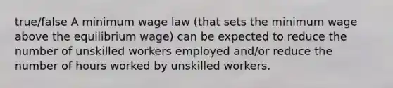 true/false A minimum wage law (that sets the minimum wage above the equilibrium wage) can be expected to reduce the number of unskilled workers employed and/or reduce the number of hours worked by unskilled workers.