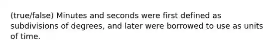 (true/false) Minutes and seconds were first defined as subdivisions of degrees, and later were borrowed to use as units of time.