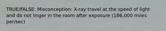 TRUE/FALSE: Misconception: X-ray travel at the speed of light and do not linger in the room after exposure (186,000 miles per/sec)