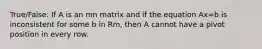 True/False: If A is an mn matrix and if the equation Ax=b is inconsistent for some b in Rm, then A cannot have a pivot position in every row.