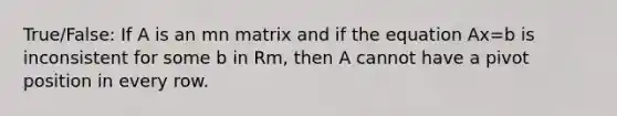 True/False: If A is an mn matrix and if the equation Ax=b is inconsistent for some b in Rm, then A cannot have a pivot position in every row.