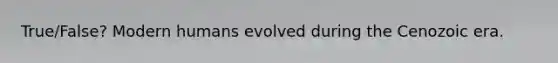 True/False? Modern humans evolved during the Cenozoic era.