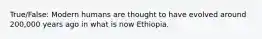 True/False: Modern humans are thought to have evolved around 200,000 years ago in what is now Ethiopia.