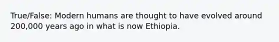 True/False: Modern humans are thought to have evolved around 200,000 years ago in what is now Ethiopia.