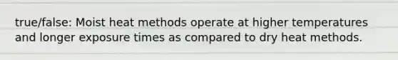 true/false: Moist heat methods operate at higher temperatures and longer exposure times as compared to dry heat methods.