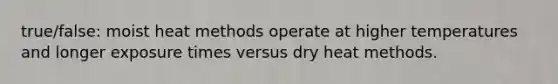 true/false: moist heat methods operate at higher temperatures and longer exposure times versus dry heat methods.