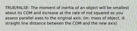 TRUE/FALSE: The moment of inertia of an object will be smallest about its COM and increase at the rate of md squared as you assess parallel axes to the original axis. (m: mass of object, d: straight line distance between the COM and the new axis)