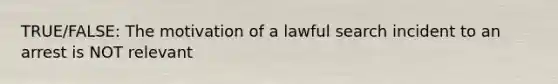 TRUE/FALSE: The motivation of a lawful search incident to an arrest is NOT relevant