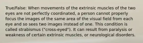 True/False: When movements of the extrinsic muscles of the two eyes are not perfectly coordinated, a person cannot properly focus the images of the same area of the visual field from each eye and so sees two images instead of one. This condition is called strabismus ("cross-eyed"). It can result from paralysis or weakness of certain extrinsic muscles, or neurological disorders.