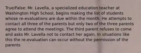 True/False: Mr. Lavella, a specialized education teacher at Washington High School, begins making the list of students whose re-evaluations are due within the month. He attempts to contact all three of the parents but only two of the three parents agree to attend the meetings. The third parent refuses to come and asks Mr. Lavella not to contact her again. In situations like this the re-evaluation can occur without the permission of the parents