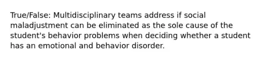 True/False: Multidisciplinary teams address if social maladjustment can be eliminated as the sole cause of the student's behavior problems when deciding whether a student has an emotional and behavior disorder.