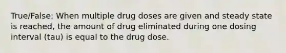 True/False: When multiple drug doses are given and steady state is reached, the amount of drug eliminated during one dosing interval (tau) is equal to the drug dose.