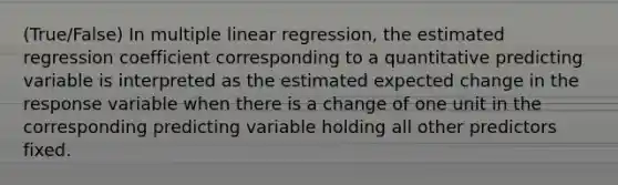 (True/False) In multiple linear regression, the estimated regression coefficient corresponding to a quantitative predicting variable is interpreted as the estimated expected change in the response variable when there is a change of one unit in the corresponding predicting variable holding all other predictors fixed.