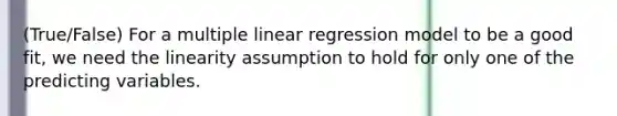 (True/False) For a multiple linear regression model to be a good fit, we need the linearity assumption to hold for only one of the predicting variables.