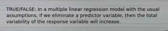 TRUE/FALSE: In a multiple linear regression model with the usual assumptions, if we eliminate a predictor variable, then the total variability of the response variable will increase.