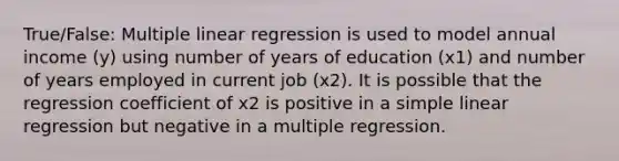 True/False: Multiple linear regression is used to model annual income (y) using number of years of education (x1) and number of years employed in current job (x2). It is possible that the regression coefficient of x2 is positive in a simple linear regression but negative in a multiple regression.