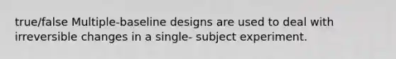 true/false Multiple-baseline designs are used to deal with irreversible changes in a single- subject experiment.