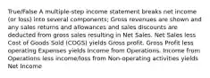 True/False A multiple-step income statement breaks net income (or loss) into several components; Gross revenues are shown and any sales returns and allowances and sales discounts are deducted from gross sales resulting in Net Sales. Net Sales less Cost of Goods Sold (COGS) yields Gross profit. Gross Profit less operating Expenses yields Income from Operations. Income from Operations less income/loss from Non-operating activities yields Net Income