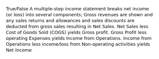 True/False A multiple-step income statement breaks net income (or loss) into several components; Gross revenues are shown and any sales returns and allowances and sales discounts are deducted from gross sales resulting in Net Sales. Net Sales less Cost of Goods Sold (COGS) yields Gross profit. Gross Profit less operating Expenses yields Income from Operations. Income from Operations less income/loss from Non-operating activities yields Net Income