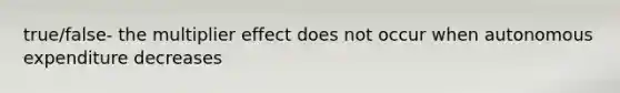 true/false- the multiplier effect does not occur when autonomous expenditure decreases