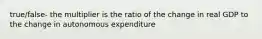 true/false- the multiplier is the ratio of the change in real GDP to the change in autonomous expenditure