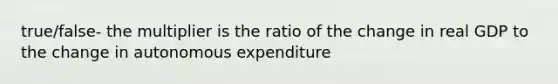 true/false- the multiplier is the ratio of the change in real GDP to the change in autonomous expenditure