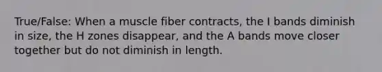 True/False: When a muscle fiber contracts, the I bands diminish in size, the H zones disappear, and the A bands move closer together but do not diminish in length.