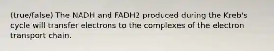 (true/false) The NADH and FADH2 produced during the Kreb's cycle will transfer electrons to the complexes of the electron transport chain.