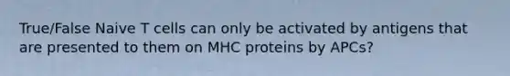 True/False Naive T cells can only be activated by antigens that are presented to them on MHC proteins by APCs?