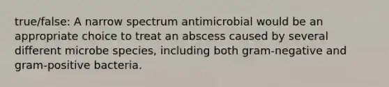 true/false: A narrow spectrum antimicrobial would be an appropriate choice to treat an abscess caused by several different microbe species, including both gram-negative and gram-positive bacteria.