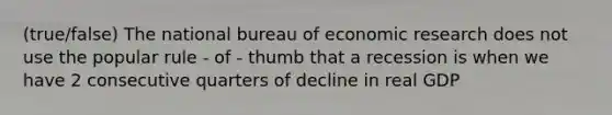 (true/false) The national bureau of economic research does not use the popular rule - of - thumb that a recession is when we have 2 consecutive quarters of decline in real GDP