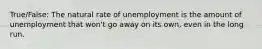 True/False: The natural rate of unemployment is the amount of unemployment that won't go away on its own, even in the long run.