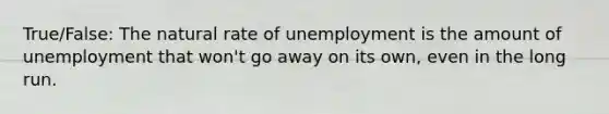 True/False: The natural rate of unemployment is the amount of unemployment that won't go away on its own, even in the long run.