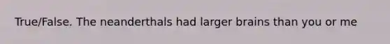 True/False. The neanderthals had larger brains than you or me