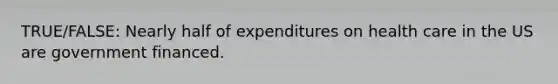 TRUE/FALSE: Nearly half of expenditures on health care in the US are government financed.