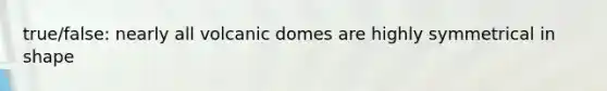 true/false: nearly all volcanic domes are highly symmetrical in shape