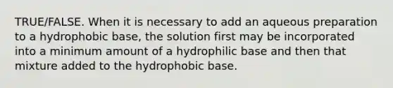 TRUE/FALSE. When it is necessary to add an aqueous preparation to a hydrophobic base, the solution first may be incorporated into a minimum amount of a hydrophilic base and then that mixture added to the hydrophobic base.