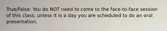 True/False: You do NOT need to come to the face-to-face session of this class, unless it is a day you are scheduled to do an oral presentation.