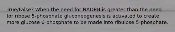 True/False? When the need for NADPH is greater than the need for ribose 5-phosphate gluconeogenesis is activated to create more glucose 6-phosphate to be made into ribulose 5-phosphate.