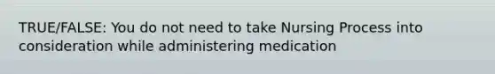 TRUE/FALSE: You do not need to take Nursing Process into consideration while administering medication