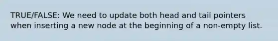 TRUE/FALSE: We need to update both head and tail pointers when inserting a new node at the beginning of a non-empty list.