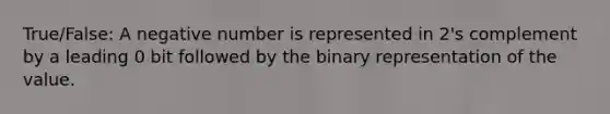 True/False: A negative number is represented in 2's complement by a leading 0 bit followed by the binary representation of the value.