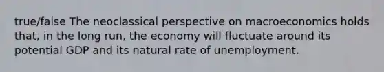 true/false The neoclassical perspective on macroeconomics holds that, in the long run, the economy will fluctuate around its potential GDP and its natural rate of unemployment.