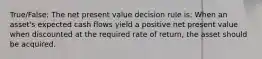 True/False: The net present value decision rule is: When an asset's expected cash flows yield a positive net present value when discounted at the required rate of return, the asset should be acquired.