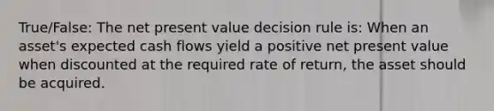 True/False: The net present value decision rule is: When an asset's expected cash flows yield a positive net present value when discounted at the required rate of return, the asset should be acquired.