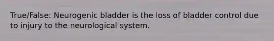 True/False: Neurogenic bladder is the loss of bladder control due to injury to the neurological system.